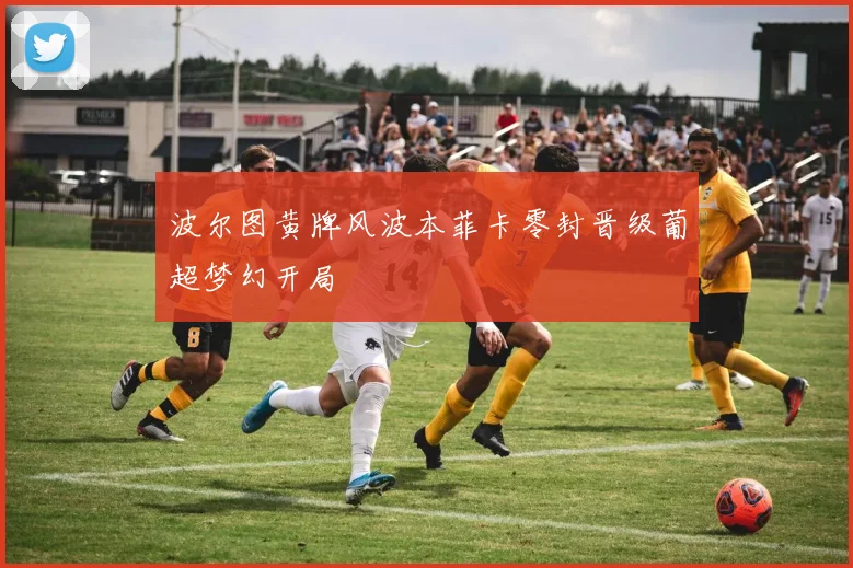 波尔图黄牌风波本菲卡零封晋级葡超梦幻开局
