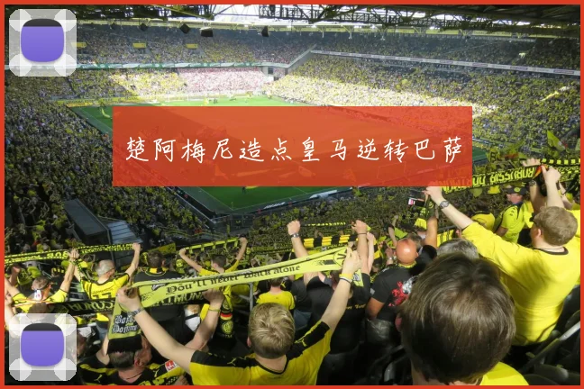 楚阿梅尼造点皇马逆转巴萨