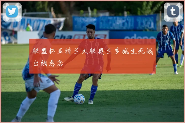 联盟杯亚特兰大联奥兰多城生死战出线悬念
