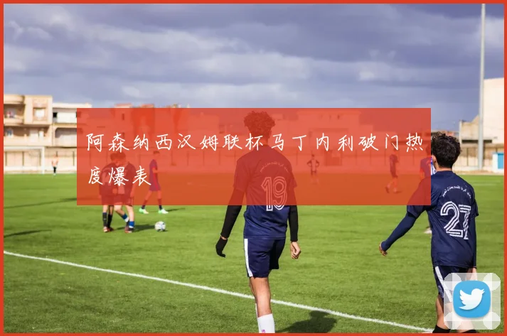 阿森纳西汉姆联杯马丁内利破门热度爆表