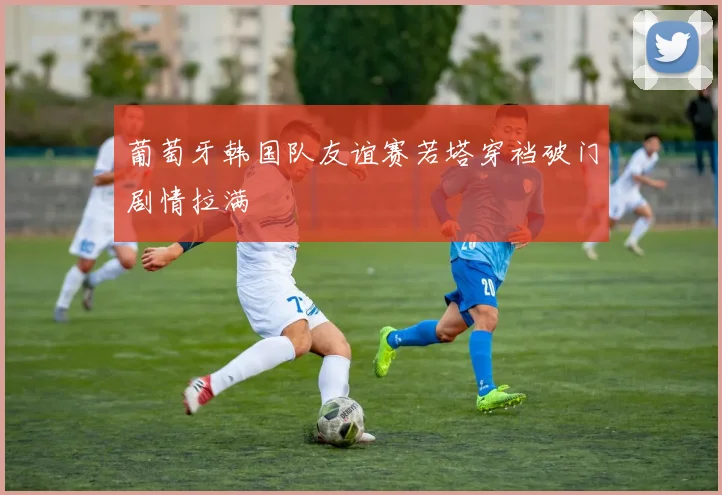 葡萄牙韩国队友谊赛若塔穿裆破门剧情拉满