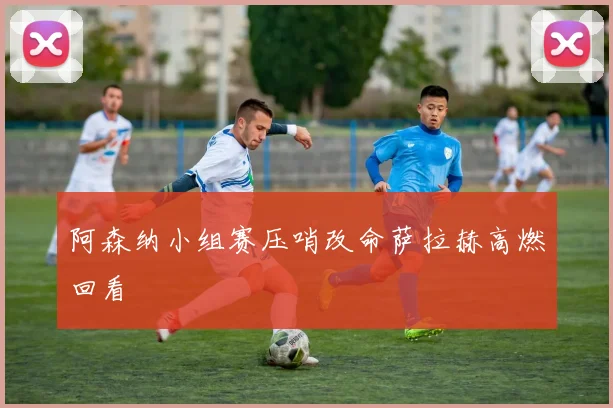 阿森纳小组赛压哨改命萨拉赫高燃回看