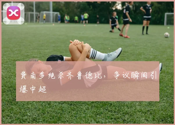 费南多绝杀齐鲁德比,争议瞬间引爆中超