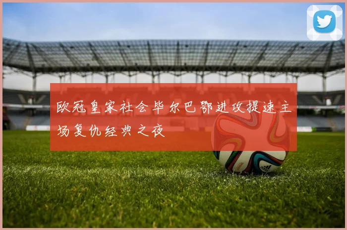 欧冠皇家社会毕尔巴鄂进攻提速主场复仇经典之夜