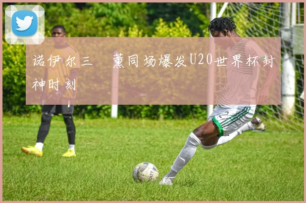 诺伊尔三笘薰同场爆发U20世界杯封神时刻