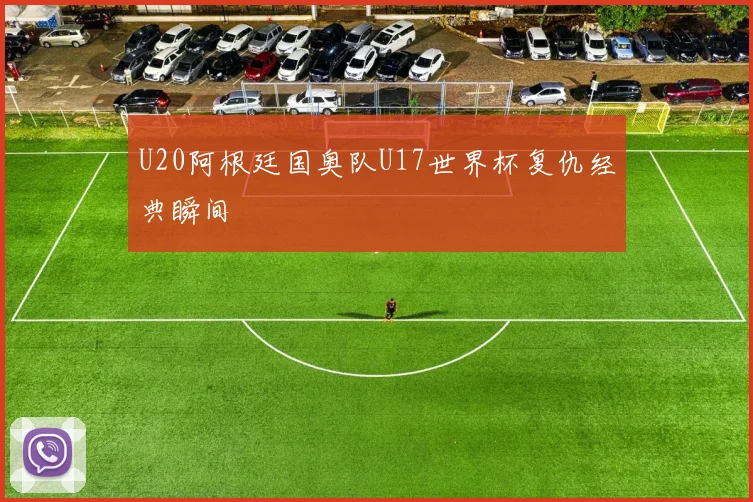 U20阿根廷国奥队U17世界杯复仇经典瞬间