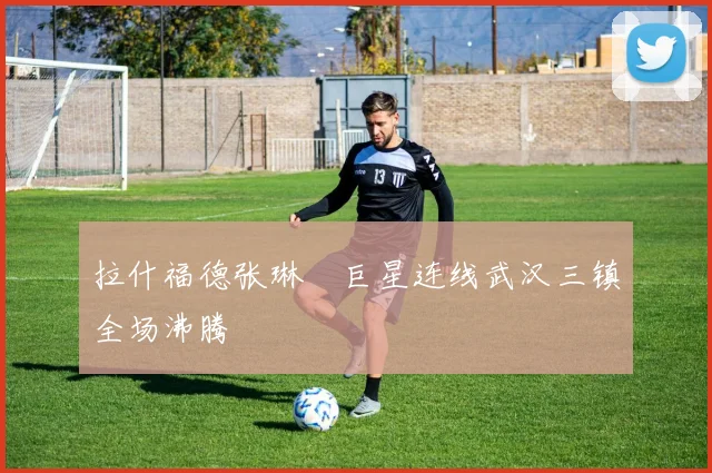 拉什福德张琳芃巨星连线武汉三镇全场沸腾