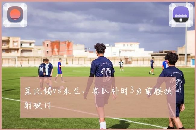 莱比锡vs米兰，客队补时3分前腰挑射破门
