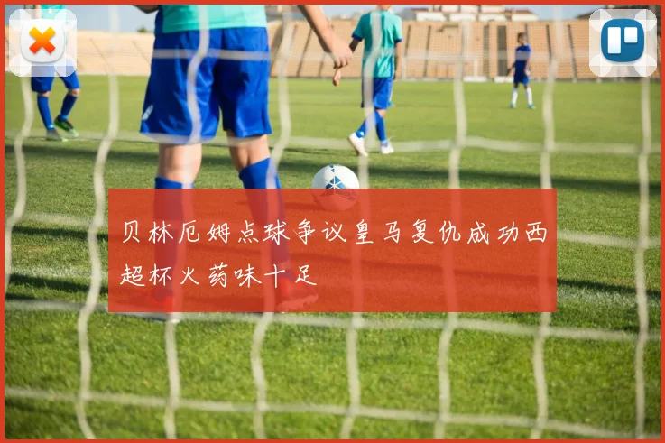 贝林厄姆点球争议皇马复仇成功西超杯火药味十足