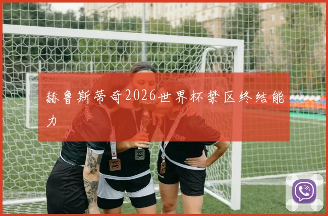 赫鲁斯蒂奇2026世界杯禁区终结能力